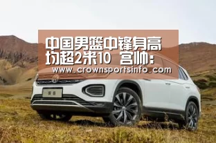 中国男篮中锋身高均超2米10 宫帅：内线在亚洲有优势_皇冠网入口(图1)